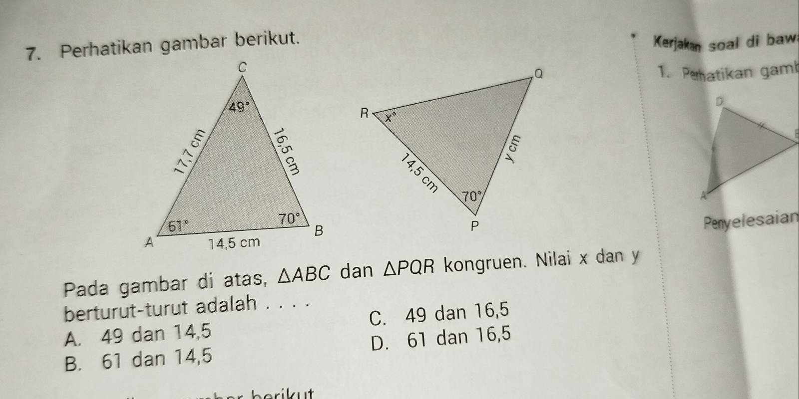 Perhatikan gambar berikut.
Kerjakan soal di baw
1. Pehatikan gaml
Penyelesaian
Pada gambar di atas, △ ABC dan △ PQR kongruen. Nilai x dan y
berturut-turut adalah . . . .
A. 49 dan 14,5 C. 49 dan 16,5
B. 61 dan 14,5 D. 61 dan 16,5
riut