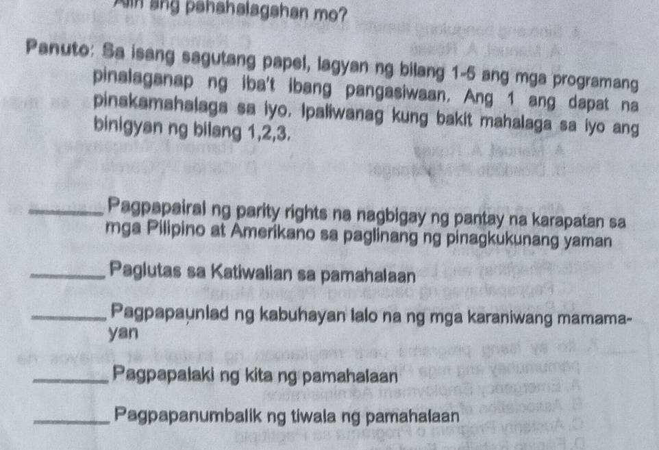 in ang pahahalagshan mo? 
Panuto: Sa isang sagutang papel, lagyan ng bilang 1-5 ang mga programang 
pinalaganap ng iba't ibang pangasiwaan. Ang 1 ang dapat na 
pinakamahalaga sa iyo, Ipaliwanag kung bakit mahalaga sa iyo ang 
binigyan ng bilang 1, 2, 3. 
_Pagpapairal ng parity rights na nagbigay ng pantay na karapatan sa 
mga Pilipino at Amerikano sa paglinang ng pinagkukunang yaman 
_Paglutas sa Katiwalian sa pamahalaan 
_Pagpapaunlad ng kabuhayan lalo na ng mga karaniwang mamama- 
yan 
_Pagpapalaki ng kita ng pamahalaan 
_Pagpapanumbalik ng tiwala ng pamahalaan