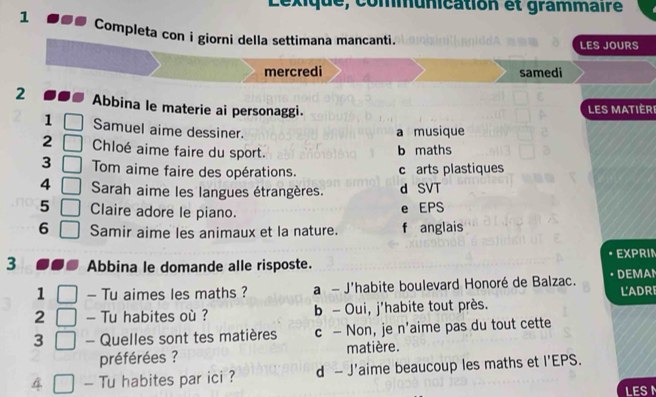 Lexique, communication et grammaire
1 Completa con i giorni della settimana mancanti.
LES JOURS
mercredi samedi
2 Abbina le materie ai personaggi. Les matièri
1 Samuel aime dessiner.
a musique
2 Chloé aime faire du sport. b maths
3 Tom aime faire des opérations. c arts plastiques
4 Sarah aime les langues étrangères. d SVT
5 Claire adore le piano.
e EPS
6 Samir aime les animaux et la nature. f anglais
3 Abbina le domande alle risposte. EXPRIN
1 - Tu aimes les maths ? a - J'habite boulevard Honoré de Balzac. DEMAN
2 - Tu habites où ? b - Oui, j'habite tout près. L'ADRI
3 - Quelles sont tes matières c — Non, je n'aime pas du tout cette
préférées ? matière.
4 - Tu habites par ici ? d - J'aime beaucoup les maths et I'EPS.
LES I