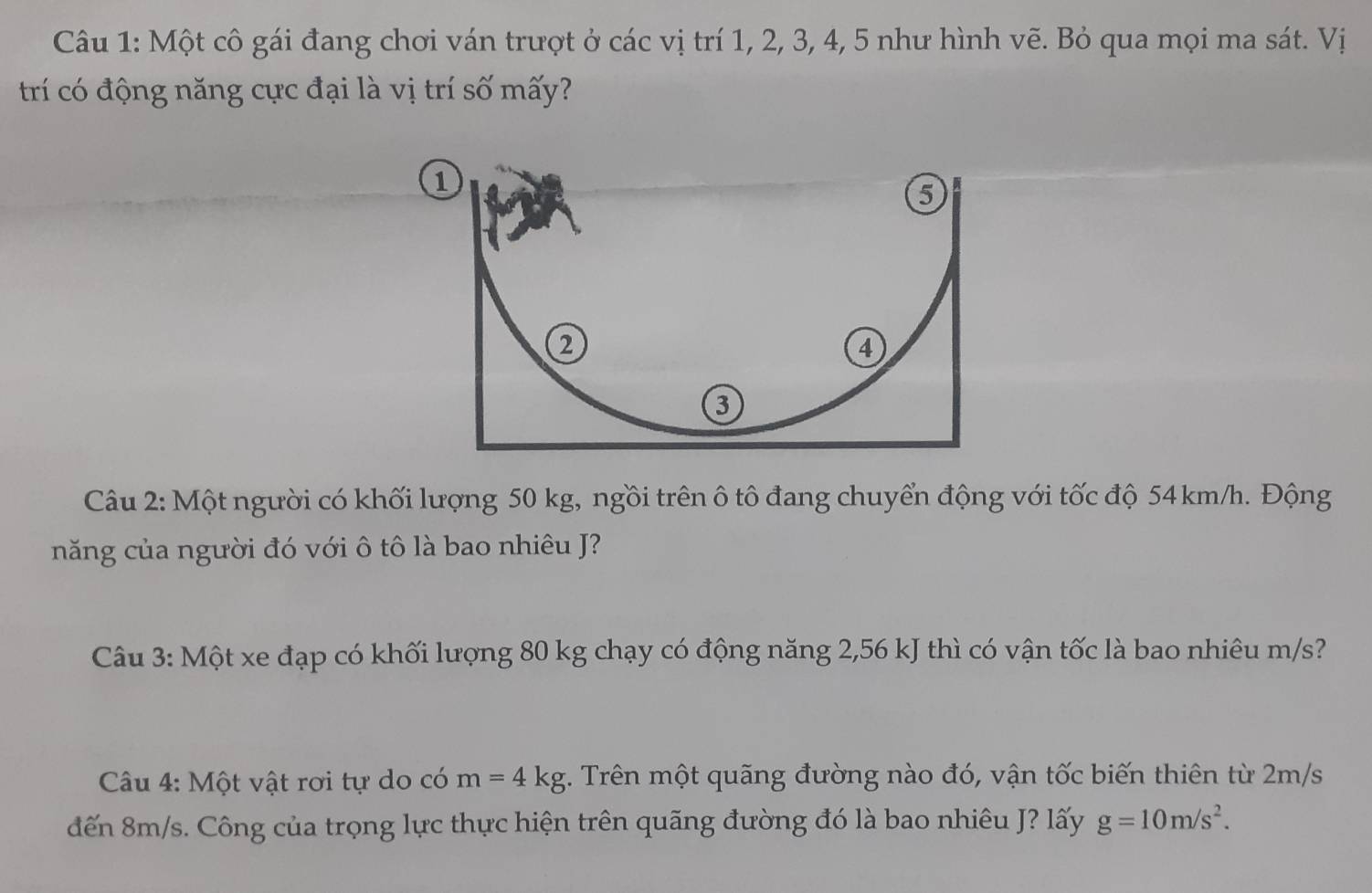 Một cô gái đang chơi ván trượt ở các vị trí 1, 2, 3, 4, 5 như hình vẽ. Bỏ qua mọi ma sát. Vị 
trí có động năng cực đại là vị trí số mấy? 
Câu 2: Một người có khối lượng 50 kg, ngồi trên ô tô đang chuyển động với tốc độ 54 km/h. Động 
năng của người đó với ô tô là bao nhiêu J? 
Câu 3: Một xe đạp có khối lượng 80 kg chạy có động năng 2,56 kJ thì có vận tốc là bao nhiêu m/s? 
Câu 4: Một vật rơi tự do có m=4kg 2. Trên một quãng đường nào đó, vận tốc biến thiên từ 2m/s
đến 8m/s. Công của trọng lực thực hiện trên quãng đường đó là bao nhiêu J? lấy g=10m/s^2.