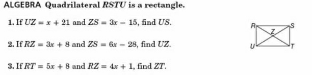 ALGEBRA Quadrilateral RSTU is a rectangle. 
1. If UZ=x+21 and ZS=3x-15 , find US. 
2. If RZ=3x+8 and ZS=6x-28 , find UZ. 
3. If RT=5x+8 and RZ=4x+1 , find ZT.