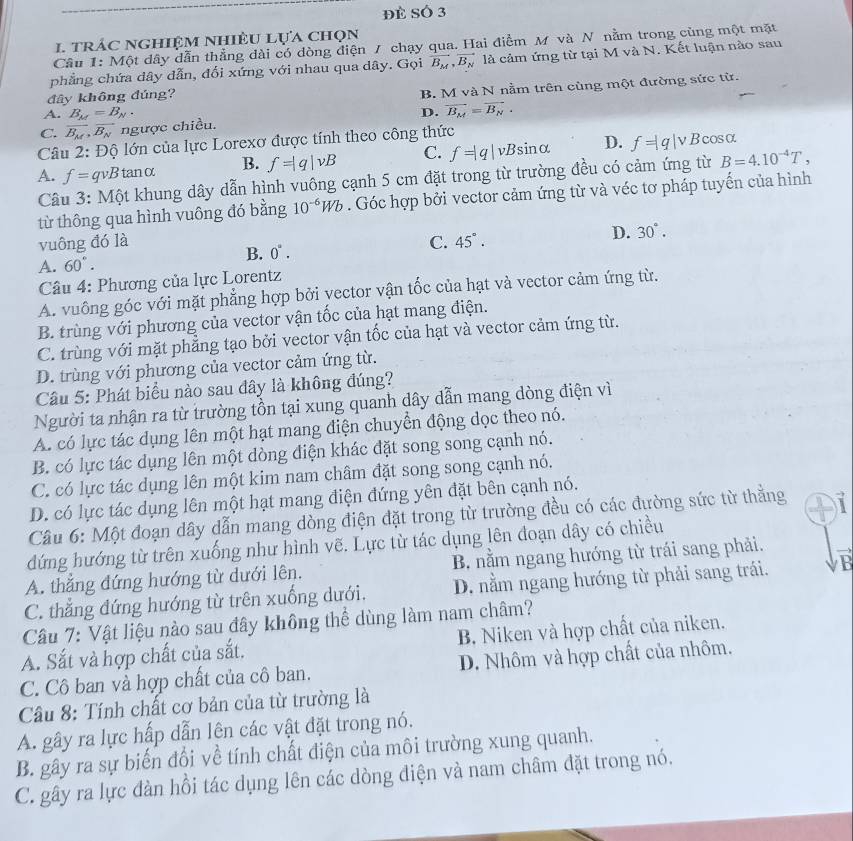 Đè SÓ 3
1 trác nghiệm nhiệu lựa chọn
Cầu 1: Một dây dẫn thẳng dài có dòng điện 7 chạy qua. Hai điểm M và N nằm trong cùng một mặt
phẳng chứa dây dẫn, đối xứng với nhau qua dây. Gọi vector B_M,vector B_N là cảm ứng từ tại M và N. Kết luận nào sau
đây không đúng?
B. M và N nằm trên cùng một đường sức từ.
A. B_M=B_N.
C. overline B_M,vector B_N ngược chiều. D. vector B_M=vector B_N.
* Câu 2: Độ lớn của lực Lorexơ được tính theo công thức
A. f=qvB tanα B. f=|q|vB C. f=|q|vBsin alpha D. f=|q|v Bcosα
Câu 3: Một khung dây dẫn hình vuông cạnh 5 cm đặt trong từ trường đều có cảm ứng từ B=4.10^(-4)T,
từ thông qua hình vuông đó bằng 10^(-6)Wb. Góc hợp bởi vector cảm ứng từ và véc tơ pháp tuyến của hình
vuông đó là C. 45°.
D. 30°.
B. 0°.
A. 60°.
Câu 4: Phương của lực Lorentz
A. vuông góc với mặt phẳng hợp bởi vector vận tốc của hạt và vector cảm ứng từ.
B. trùng với phương của vector vận tốc của hạt mang điện.
C. trùng với mặt phẳng tạo bởi vector vận tốc của hạt và vector cảm ứng từ.
D. trùng với phương của vector cảm ứng từ.
Câu 5: Phát biểu nào sau đây là không đúng?
Người ta nhận ra từ trường tồn tại xung quanh dây dẫn mang dòng điện vì
A. có lực tác dụng lên một hạt mang điện chuyển động dọc theo nó.
B. có lực tác dụng lên một dòng điện khác đặt song song cạnh nó.
C. có lực tác dụng lên một kim nam châm đặt song song cạnh nó.
D. có lực tác dụng lên một hạt mang điện đứng yên đặt bên cạnh nó.
Câu 6: Một đoạn dây dẫn mang dòng điện đặt trong từ trường đều có các đường sức từ thằng
dứng hướng từ trên xuống như hình vẽ. Lực từ tác dụng lên đoạn dây có chiều
A. thắng đứng hướng từ dưới lên. B. nằm ngang hướng từ trái sang phải.
C. thẳng đứng hướng từ trên xuống dưới. D. nằm ngang hướng từ phải sang trái.
Câu 7: Vật liệu nào sau đây không thể dùng làm nam châm?
A. Sắt và hợp chất của sắt. B. Niken và hợp chất của niken.
C. Cô ban và hợp chất của cô ban. D. Nhôm và hợp chất của nhôm.
Câu 8: Tính chất cơ bản của từ trường là
A. gây ra lực hấp dẫn lên các vật đặt trong nó,
B. gây ra sự biến đổi về tính chất điện của môi trường xung quanh.
C. gây ra lực đàn hồi tác dụng lên các dòng điện và nam châm đặt trong nó.