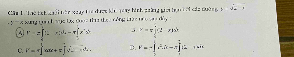 Thể tích khối tròn xoay thu được khi quay hình phẳng giới hạn bởi các đường y=sqrt(2-x)
y=x xung quanh trục Ox được tính theo công thức nào sau đây :
A V=π ∈tlimits _0^(2(2-x)dx-π ∈tlimits _0^2x^2)dx.
B. V=π ∈tlimits^2(2-x)dx
D.
C. V=π ∈t^1xdx+π ∈tlimits^2sqrt(2-x)dx. V=π ∈tlimits _0^(1x^2)dx+π ∈tlimits _1^2(2-x)dx