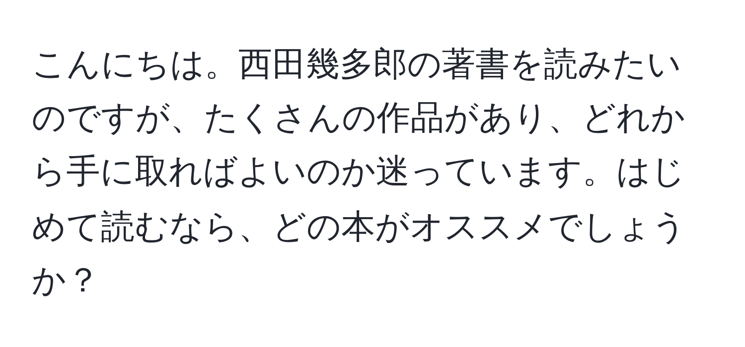 こんにちは。西田幾多郎の著書を読みたいのですが、たくさんの作品があり、どれから手に取ればよいのか迷っています。はじめて読むなら、どの本がオススメでしょうか？