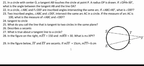 In a circle with center O, a tangent AB touches the circle at point P. A radius OP is drawn. If ∠ OPA=30°, 
what is the angle between the tangent AB and the line OA? 
22. In a circle, ∠ ABC and F∠ DEF are inscribed angles intersecting the same arc. If ∠ ABC=40° , what is ∠ DEF
23. Two inscribed angles ∠ ABC and ∠ DEF and , intersect the same arc AC in a circle. If the measure of arc AC is
100, what is the measure of ∠ ABC ∠ DEI
24, tangent to circle 
25. What do you call the line that is tangent to two circles in the same plane? 
26. Describes a secants 
27. What is true about a tangent line to a circle? 
28. In the figure on the right, mwidehat XY=150 and mwidehat MN=30. What is m∠ XPY 2
Y
29. In the figure below, overline SY and overline EY are secants. If moverline SY=15cm, moverline TY=6cm
1