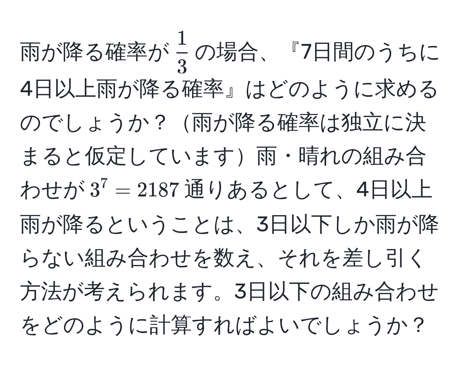 雨が降る確率が$ 1/3 $の場合、『7日間のうちに4日以上雨が降る確率』はどのように求めるのでしょうか？雨が降る確率は独立に決まると仮定しています雨・晴れの組み合わせが$3^7 = 2187$通りあるとして、4日以上雨が降るということは、3日以下しか雨が降らない組み合わせを数え、それを差し引く方法が考えられます。3日以下の組み合わせをどのように計算すればよいでしょうか？