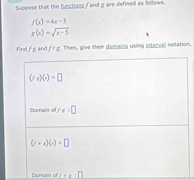 Suppose that the functions ∫ and g are defined as follows.
f(x)=4x-3
g(x)=sqrt(x-5)
Find f· g and f+g. Then, give their domains using interval notation.
Domain of _ f+g:□ 