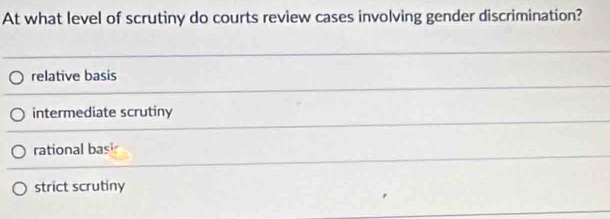 At what level of scrutiny do courts review cases involving gender discrimination?
relative basis
intermediate scrutiny
rational basi
strict scrutiny