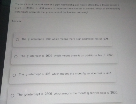 The function of the total cost of a gym membership per month offered by a fitness center is
f(x)=2600x+400 , where x represents the number of months. Which of the following
statements interprets the y-intercept of the function correctly?
Answer
The y-intercept is 400 which means there is an additional fee of 400.
The y-intercept is 2600 which means there is an additional fee of 2600.
The y-intercept is 403 which means the monthly service cost is 403.
The y-intercept is 2600 which means the monthly service cost is 2600.