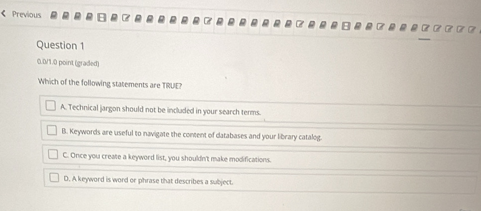 Previous
Question 1
0.0/1.0 point (graded)
Which of the following statements are TRUE?
A. Technical jargon should not be included in your search terms.
B. Keywords are useful to navigate the content of databases and your library catalog.
C. Once you create a keyword list, you shouldn't make modifications.
D. A keyword is word or phrase that describes a subject.