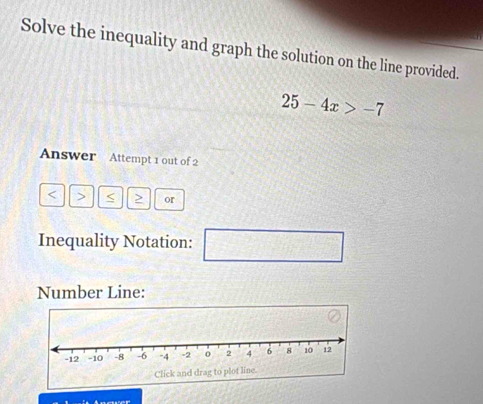 Solve the inequality and graph the solution on the line provided.
25-4x>-7
Answer Attempt 1 out of 2 
< > > or 
Inequality Notation: □ 
Number Line: