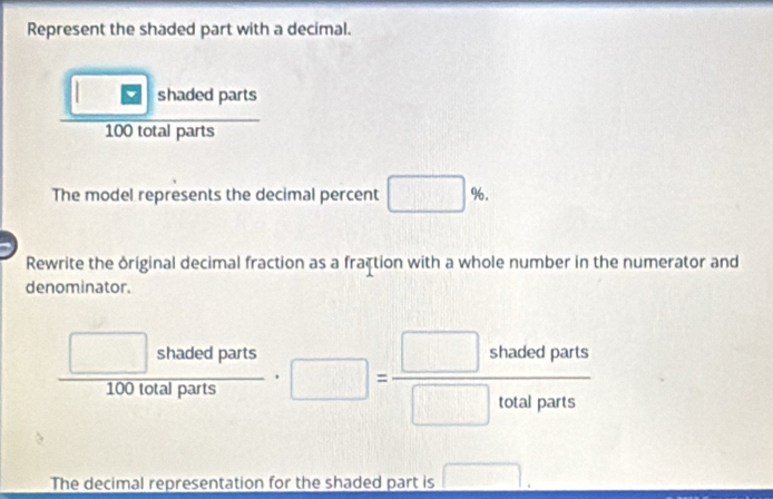 Represent the shaded part with a decimal. 
□ shaded parts
100 frac ∈t otalparts 
The model represents the decimal percent □ %. 
Rewrite the original decimal fraction as a fraçtion with a whole number in the numerator and 
denominator.
 □ shadedparts/100totalparts · □ = □ shadedparts/□ totalparts 
The decimal representation for the shaded part is □ .