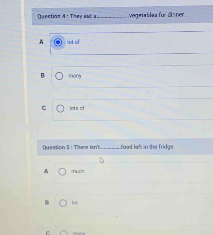 They eat a _vegetables for dinner.
A lot of
B many
C lots of
Question 5 : There isn't_ food left in the fridge.
A much
B lot
C many