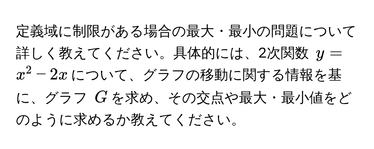 定義域に制限がある場合の最大・最小の問題について詳しく教えてください。具体的には、2次関数 $y = x^2 - 2x$について、グラフの移動に関する情報を基に、グラフ $G$を求め、その交点や最大・最小値をどのように求めるか教えてください。