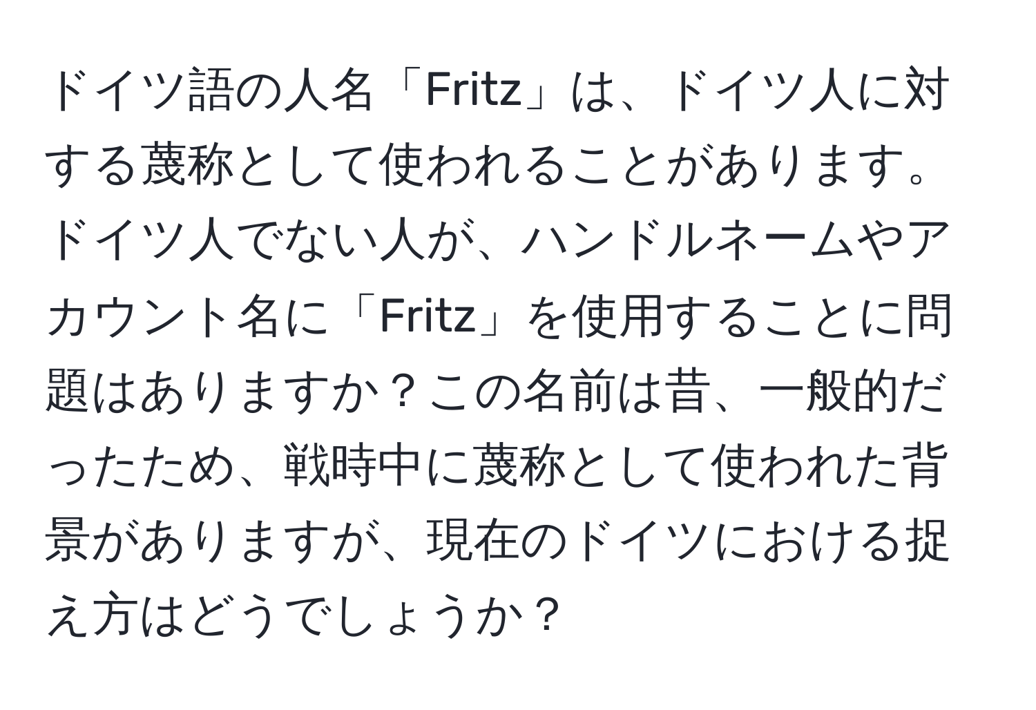 ドイツ語の人名「Fritz」は、ドイツ人に対する蔑称として使われることがあります。ドイツ人でない人が、ハンドルネームやアカウント名に「Fritz」を使用することに問題はありますか？この名前は昔、一般的だったため、戦時中に蔑称として使われた背景がありますが、現在のドイツにおける捉え方はどうでしょうか？