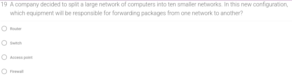 A company decided to split a large network of computers into ten smaller networks. In this new configuration,
which equipment will be responsible for forwarding packages from one network to another?
Router
Switch
Access point
Firewall