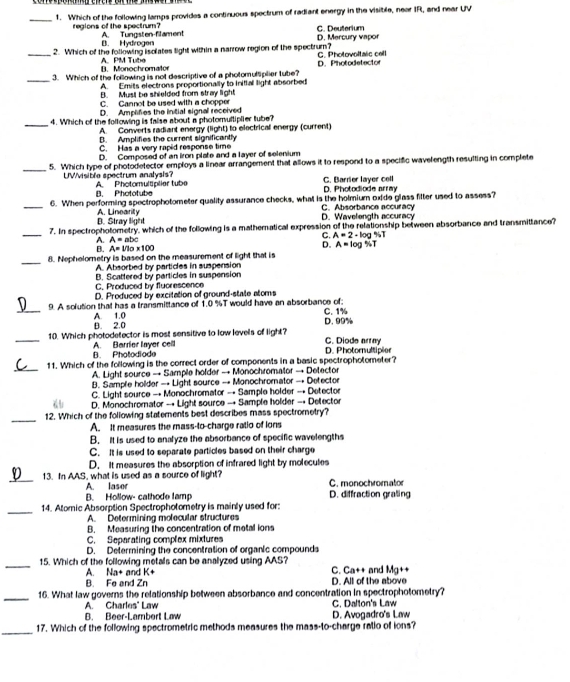 Which of the following lamps provides a continuous spectrum of radiant energy in the visible, near IR, and near UV
C. Deuterium
regions of the spectrum? A. Tungsten-filament
B. Hydrogen D. Mercury vapor
_2. Which of the following isolates light within a narrow region of the spectrum? G. Photovoltaic cett
B. Monochromato A PM Tuba
_
3. Which of the following is not descriptive of a photomulliplier tube? D. Photodetector
A. Emits electrons proportionally to inital light absorbed
B. Musl be shielded from stray light
C. Cannot be used with a chopper
D. Amplifies the intial signal received
_4. Which of the following is fase about a photomultiplier tube?
A. Converts radiant energy (light) to electrical energy (current)
B. Amplifies the current significantly
C. Has a very rapid response time
D. Composed of an iron plate and a layer of selenium
_
5. Which type of photodetector employs a linear arrangement that allows it to respond to a specific wavelength resulting in complete
UWvisible spectrum analysis? A. Photomultiplier tub
B. Phototube D. Photodiode array C. Barrier layer cell
_
6. When performing spectrophotometer quality assurance checks, what is the holmium oxide glass fitter used to assess?
D. Stray light A. Linearity D. Wavelength accuracy C. Absorbance accuracy
_
7. In spectrophotometry, which of the following is a mathemnatical expression of the relationship between absorbance and transmittance?
A. A=abc C. A=2-log 4/7
B. A=1/10* 100
D. A=log % T
_8. Nephelometry is based on the measurement of light that is
A. Absorbed by particles in suspension
B. Scattered by particles in suspension
C. Produced by fluorescence
D. Produced by excitation of ground-state atoms
_
9. A sofution that has a transmittance of 1.0 %T would have an absorbance of;
A. 1.0 D. 99%
B. 2.0 C. 1%
_10. Which photodetector is most sensitive to low levels of light? C. Diode array
B. Photodiode A. Barrier layer cell
D. Photomultipier
_
11. Which of the following is the comect order of components in a basic spectrophotometer?
A. Light source → Sample holder → Monochromator → Detector
B. Sample holder — Light source → Monochromator → Detector
C. Light source → Monochromator → Sample holder → Detector
D. Monochromator → Light source → Sample holder → Detector
_
12. Which of the following statements best describes mass spectrometry?
A. It measures the mass-to-charge ratio of ions
B. It is used to analyze the absorbance of specific wavelengths
C. It is used to separate particles based on their charge
D. It measures the absorption of infrared light by molecules
_13. In AAS, what is used as a source of light? C. monochromator
A. laser
B. Hollow- cathode famp D. diffraction graing
_
14. Alomic Absorption Spectrophotometry is mainly used for:
A. Determining molecular structures
B. Measuring the concentration of metal ions
C. Separating complex mixtures
D. Determining the concentration of organic compounds
_15. Which of the following metals can be analyzed using AAS? C. Ca++ and Mg++
A. Na+ and K+
B. Fe and Zn D. All of the above
_
16. What law governs the relationship between absorbance and concentration in spectrophotometry?
A. Charles' Law C. Dalton's Law
B. Beer-Lambort Law D. Avogadro's Law
_17. Which of the following spectrometric methods measures the mass-to-charge retio of ions?