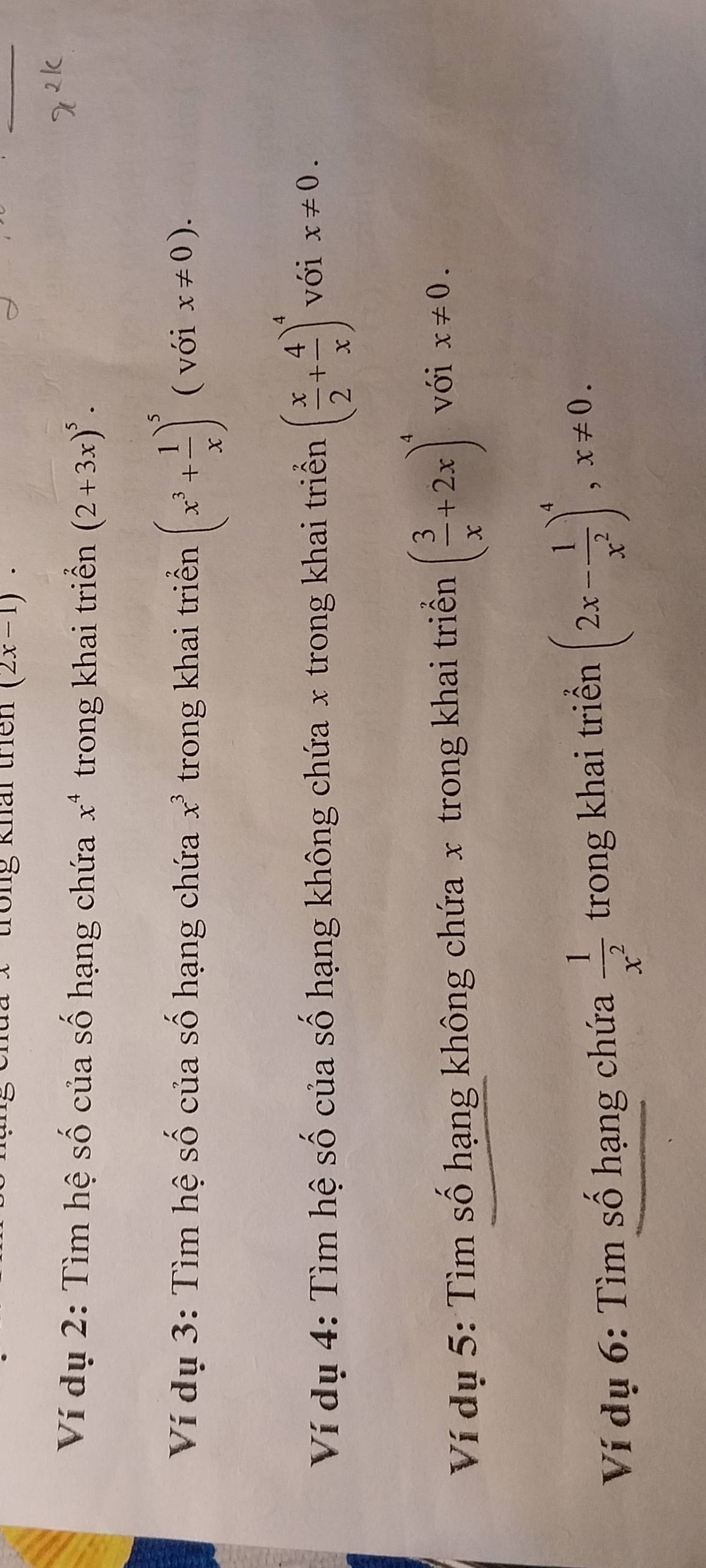 Tong khái trên (2x-1). 
Ví dụ 2: Tìm hệ số của số hạng chứa x^4 trong khai triển (2+3x)^5. 
Ví dụ 3: Tìm hệ số của số hạng chứa x^3 trong khai triển (x^3+ 1/x )^5 ( với x!= 0). 
Ví dụ 4: Tìm hệ số của số hạng không chứa x trong khai triển ( x/2 + 4/x )^4 với x!= 0. 
Ví dụ 5: Tìm số hạng không chứa x trong khai triển ( 3/x +2x)^4 với x!= 0. 
Ví dụ 6: Tìm số hạng chứa  1/x^2  trong khai triển (2x- 1/x^2 )^4, x!= 0.