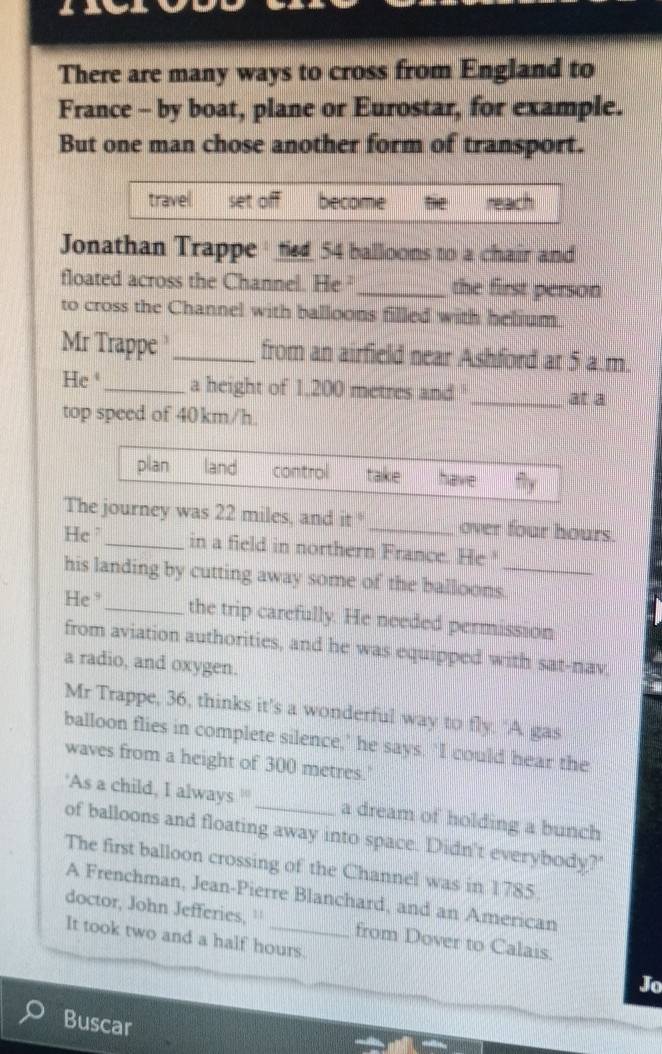 There are many ways to cross from England to 
France - by boat, plane or Eurostar, for example. 
But one man chose another form of transport. 
travel set become te 
Jonathan Trappe ' tied 54 balloons to a chair and 
floated across the Channel. He ²_ the first person 
to cross the Channel with balloons filled with helium. 
Mr Trappe _from an airfield near Ashford at 5 a.m. 
He _a height of 1,200 metres and'_ at a 
top speed of 40km/h. 
Tey was 22 miles, and it° _ over four hours. 
He_ in a field in northern France. He 
his landing by cutting away some of the balloons._ 
He _the trip carefully. He needed permission 
from aviation authorities, and he was equipped with sat-nav, 
a radio, and oxygen. 
Mr Trappe, 36, thinks it’s a wonderful way to fly. ‘A gas 
balloon flies in complete silence,’ he says. ‘I could hear the 
waves from a height of 300 metres.' 
'As a child, I always ' _a dream of holding a bunch 
of balloons and floating away into space. Didn't everybody?' 
The first balloon crossing of the Channel was in 1785. 
A Frenchman, Jean-Pierre Blanchard, and an American 
doctor, John Jefferies, '' from Dover to Calais. 
It took two and a half hours. 
Jo 
Buscar