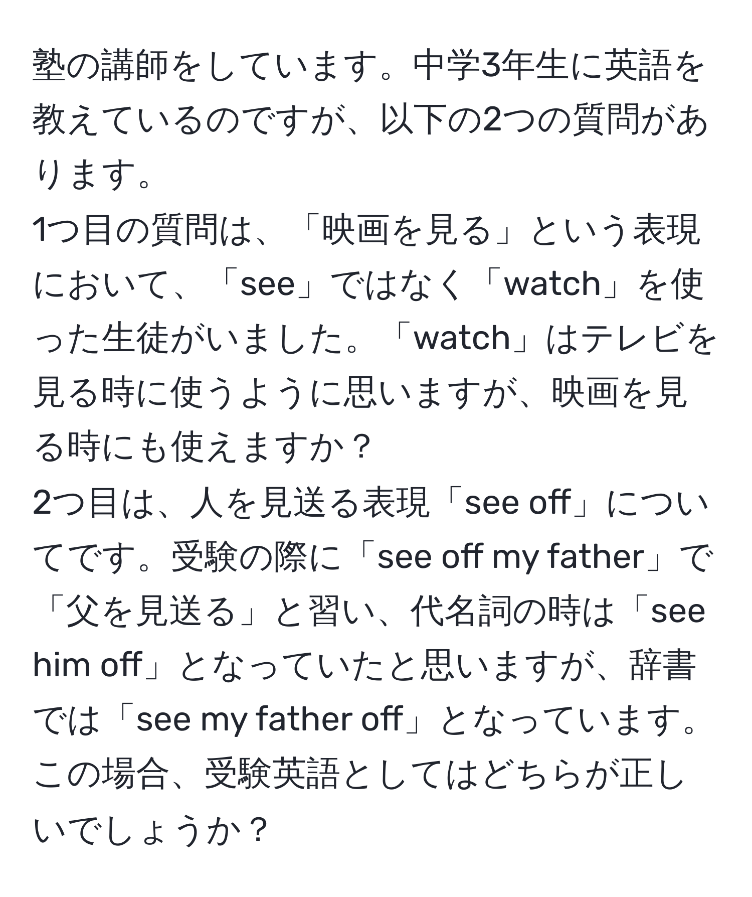 塾の講師をしています。中学3年生に英語を教えているのですが、以下の2つの質問があります。  
1つ目の質問は、「映画を見る」という表現において、「see」ではなく「watch」を使った生徒がいました。「watch」はテレビを見る時に使うように思いますが、映画を見る時にも使えますか？  
2つ目は、人を見送る表現「see off」についてです。受験の際に「see off my father」で「父を見送る」と習い、代名詞の時は「see him off」となっていたと思いますが、辞書では「see my father off」となっています。この場合、受験英語としてはどちらが正しいでしょうか？