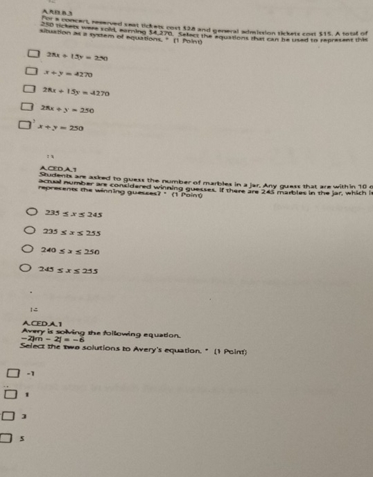 A R EL B3
for a concert, reserved seat tickets cost $28 and general admission tickets cost $15. A total of
S0 ackess were soid, earning $4270. Sefect the equations that can be used to represent this
situation as a system of equations. " (1 Point)
28x+15y=250
x+y=4270
28x+15y=4270
25x+y=250
x+y=250
: 3
ACEDA1
Students are asked to guess the number of marbles in a jar. Any guess that are within 10 c
acrual number are considered winning guesses. If there are 245 marbles in the jar, which i
represents the winning guesses? " (1 Poinú
235≤ x≤ 245
235≤ x≤ 255
240≤ x≤ 250
245≤ x≤ 255
I=
ACEDA1
Avery is solving the following equation.
-2)m-2|=-6
Select the two solutions to Avery's equation. " (1 Point)
-1
1
]
5