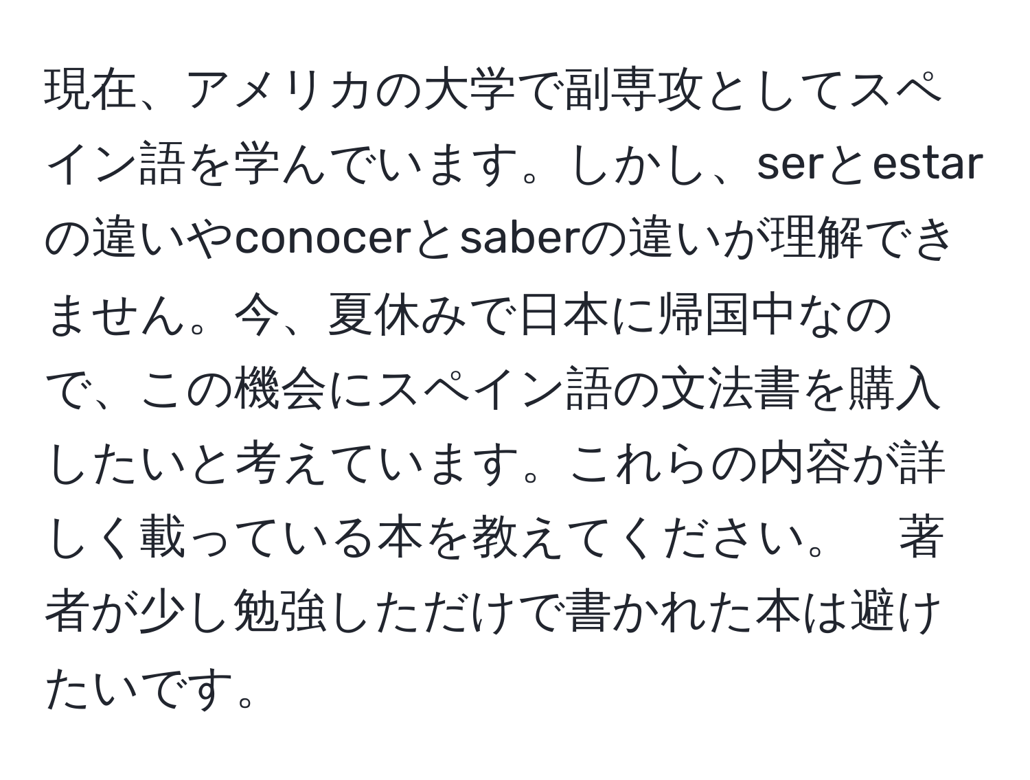 現在、アメリカの大学で副専攻としてスペイン語を学んでいます。しかし、serとestarの違いやconocerとsaberの違いが理解できません。今、夏休みで日本に帰国中なので、この機会にスペイン語の文法書を購入したいと考えています。これらの内容が詳しく載っている本を教えてください。　著者が少し勉強しただけで書かれた本は避けたいです。