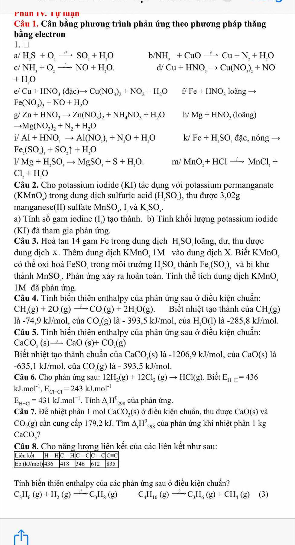 Phan IV. Tự luạn
Câu 1. Cân bằng phương trình phản ứng theo phương pháp thăng
bằng electron
1.
a/ H_2S+O_2to SO_2+H_2O b/ NH_3+CuOto Cu°Cu+N_2+H_2O
c/ NH_3+O_2to NO+H_2O. d/ Cu+HNO,to Cu(NO_3)_2+NO
+ H,O
e/ Cu+HNO_3(dac)to Cu(NO_3)_2+NO_2+H_2O f/ Fe+HNO_31oangto
Fe (NO_3)_3+NO+H_2O
g/ Zn+HNO_3to Zn(NO_3)_2+NH_4NO_3+H_2O h/ Mg+HNO_3(lohat ang)
to Mg(NO_3)_2+N_2+H_2O
i/Al+HNO_3to Al(NO_3)_3+N_2O+H_2O k/ Fe+H_2SO_4dac,nong frac 
Fe_2(SO_4)_3+SO_2uparrow +H_2O
1/Mg+H_2SO_4to MgSO_4+S+H_2O. m/MnO_2+HClto Mn°MnCl_2+
Cl_2+H_2O
Câu 2. Cho potassium iodide (KI) tác dụng với potassium permanganate
(KMnO) trong dung dịch sulfuric acid (H_2SO_4) , thu được 3,02g
manganese(II) sulfate MnSO_4,I_2 và K_2SO_4.
a) Tính số gam iodine (I) tạo thành. b) Tính khối lượng potassium iodide
(KI) đã tham gia phản ứng.
Câu 3. Hoà tan 14 gam Fe trong dung dịch H₂SO loãng, dư, thu được
dung dịch x. Thêm dung dịch KMnO, 1M vào dung dịch X. Biết KMnO,
có thể oxi hoá FeSO, trong môi trường H,SO, thành Fe_2(SO_4)_3 và bị khử
thành MnSO₄. Phản ứng xảy ra hoàn toàn. Tính thể tích dung dịch KMnO,
1M đã phản ứng.
Câu 4. Tính biến thiên enthalpy của phản ứng sau ở điều kiện chuẩn:
CH_4(g)+2O_2(g)to CO_2(g)+2H_2O(g). Biết nhiệt tạo thành của CH_4(g)
là -74,9 kJ/mol, của CO_2(g)1a-393,5 5 kJ/mol, của 1 H,O(1 ) là -285,8 kJ/mol.
Câu 5. Tính biến thiên enthalpy của phản ứng sau ở điều kiện chuẩn:
CaCO_3(s)to CaO(s)+CO_2(g)
Biết nhiệt tạo thành chuẩn của CaCO_2(s) là -1206,9 kJ/mol, của CaO(s) là
-635,1 kJ/mol, của CO_2( g) 1a-393,5k :J/mol.
Câu 6. Cho phản ứng sau: 12H_2(g)+12Cl_2(g)to HCl(g). Biết E_H-H=436
kJ.mol^(-1),E_Cl-Cl=243kJ.mol^(-1)
E_H-Cl=431kJ.mol^(-1). Tính △ _rH^0_298 của phản ứng.
Câu 7. Để nhiệt phân 1 mol CaCO_3(s) ở điều kiện chuẩn, thu được CaO(s) và
CO_2(g) cần cung cấp 179,2 kJ. Tìm △ _rH^0_298 của phản ứng khi nhiệt phân 1 kg
CaCO_3 ?
Câu 8. Cho năng lượng liên kết của các liên kết như sau:
Tính biến thiên enthalpy của các phản ứng sau ở điều kiện chuẩn?
C_3H_6(g)+H_2(g)to C_3H_8(g) C _4H_10(g)to C_3H_6(g)+CH_4(g) (3)