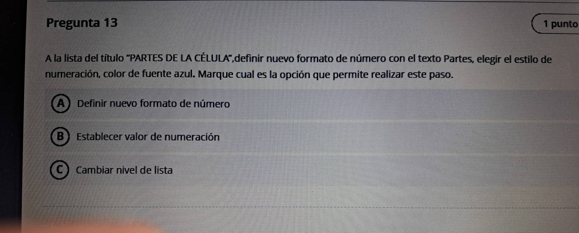 Pregunta 13 1 punto
A la lista del título 'PARTES DE LA CÉLULA',definir nuevo formato de número con el texto Partes, elegir el estilo de
numeración, color de fuente azul. Marque cual es la opción que permite realizar este paso.
A) Definir nuevo formato de número
B ) Establecer valor de numeración
C Cambiar nivel de lista