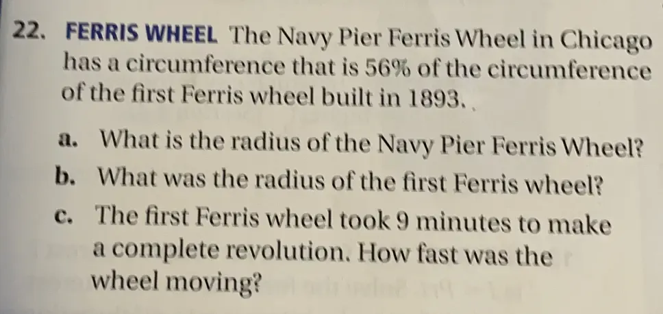 FERRIS WHEEL The Navy Pier Ferris Wheel in Chicago 
has a circumference that is 56% of the circumference 
of the first Ferris wheel built in 1893. 
a. What is the radius of the Navy Pier Ferris Wheel? 
b. What was the radius of the first Ferris wheel? 
c. The first Ferris wheel took 9 minutes to make 
a complete revolution. How fast was the 
wheel moving?