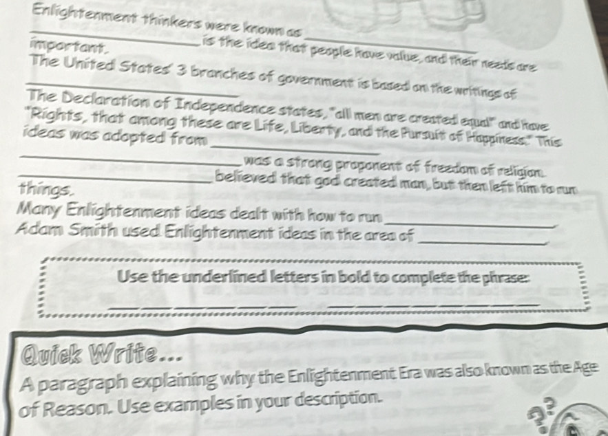 Enlightenment thinkers were known as 
important. 
_ 
is the idea that people have value, and their needs are 
_The United States' 3 branches of government is based on the writings of 
The Declaration of Independence states, "all men are created equal" and have 
_ 
_ 
"Rights, that among these are Life, Liberty, and the Pursuit of Happiness." This 
ideas was adopted from 
was a strong proponent of freedom of religion . 
_believed that god created man, but then left him to run 
things. 
_ 
Many Enlightenment ideas dealt with how to run 
Adam Smith used Enlightenment ideas in the area of 
_ 
_ 
Use the underlined letters in bold to complete the phrase: 
_ 
_ 
_ 
_ 
_ 
Quick Write... 
A paragraph explaining why the Enlightenment Era was also known as the Age 
of Reason. Use examples in your description.
