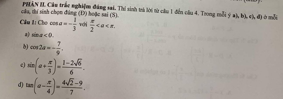 PHÀN II. Câu trắc nghiệm đúng sai. Thí sinh trả lời từ câu 1 đến câu 4. Trong mỗi ý a), b), c), d) ở mỗi
câu, thí sinh chọn đúng (Đ) hoặc sai (S).
Câu 1: Cho cos a=- 1/3  với  π /2 .
a) sin a<0</tex>.
b) cos 2a=- 7/9 .
c) sin (a+ π /3 )= (1-2sqrt(6))/6 .
d) tan (a- π /4 )= (4sqrt(2)-9)/7 .