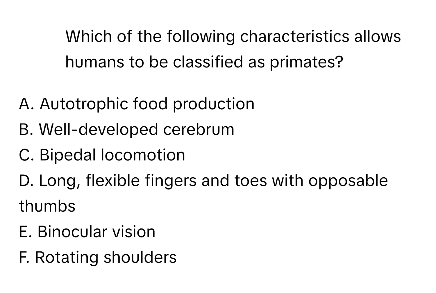 Which of the following characteristics allows humans to be classified as primates?

A. Autotrophic food production
B. Well-developed cerebrum
C. Bipedal locomotion
D. Long, flexible fingers and toes with opposable thumbs
E. Binocular vision
F. Rotating shoulders