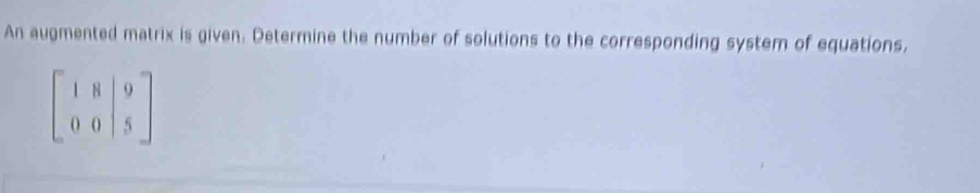 An augmented matrix is given. Determine the number of solutions to the corresponding system of equations,
beginbmatrix 1&8&|9 0&0&|5endbmatrix