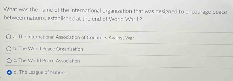 What was the name of the international organization that was designed to encourage peace
between nations, established at the end of World War I ?
a. The International Association of Countries Against War
b. The World Peace Organization
c. The World Peace Association
d. The League of Nations