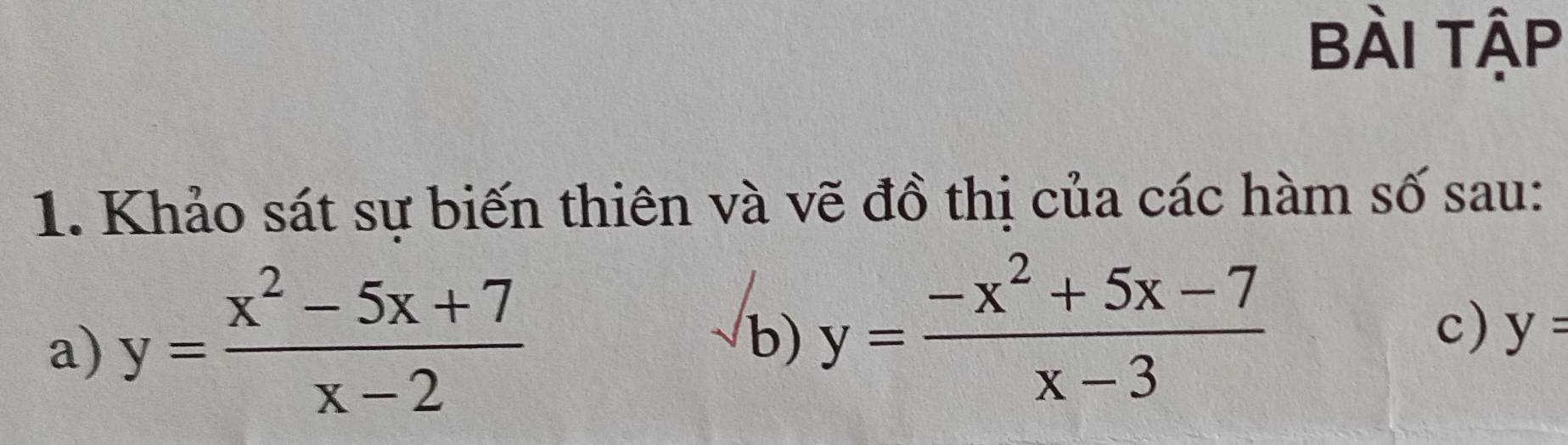 BÀi tập
1. Khảo sát sự biến thiên và vẽ đồ thị của các hàm số sau:
a) y= (x^2-5x+7)/x-2 
b) y= (-x^2+5x-7)/x-3 
c) y=