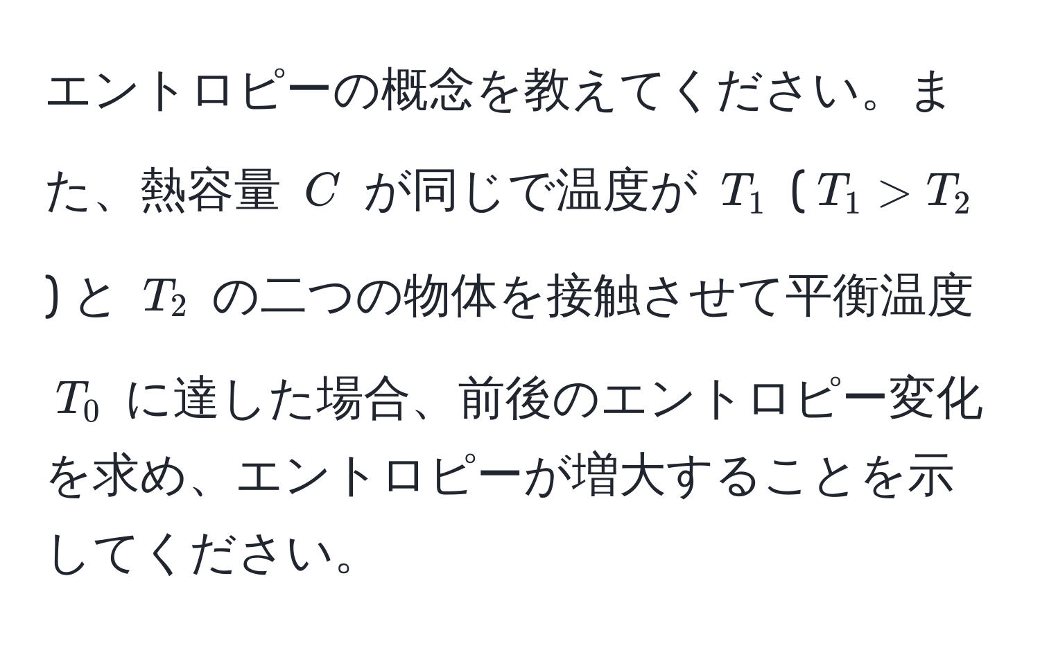 エントロピーの概念を教えてください。また、熱容量 $C$ が同じで温度が $T_1$ ($T_1 > T_2$) と $T_2$ の二つの物体を接触させて平衡温度 $T_0$ に達した場合、前後のエントロピー変化を求め、エントロピーが増大することを示してください。