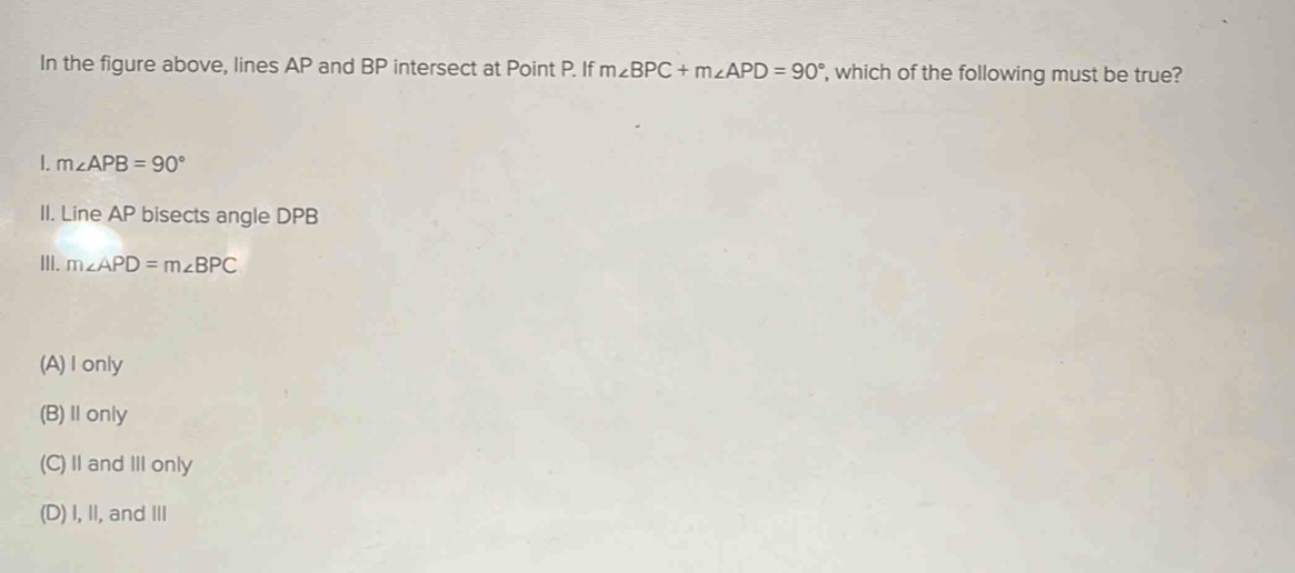 In the figure above, lines AP and BP intersect at Point P. If m∠ BPC+m∠ APD=90° , which of the following must be true?
I. m∠ APB=90°
II. Line AP bisects angle DPB
III. m∠ APD=m∠ BPC
(A) I only
(B) Ⅱonly
(C) I and ⅢII only
(D) I, II, and II