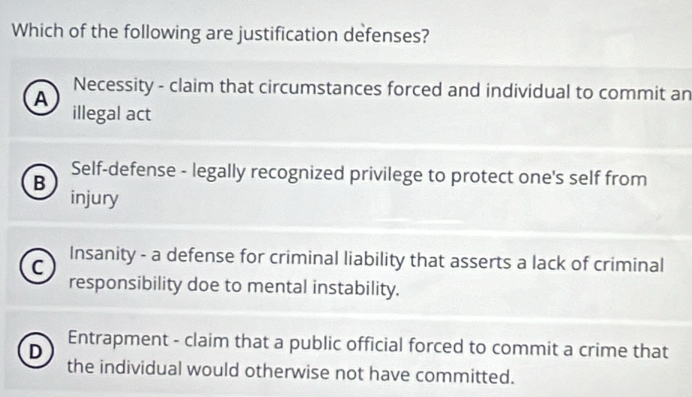 Which of the following are justification defenses?
A
Necessity - claim that circumstances forced and individual to commit an
illegal act
Self-defense - legally recognized privilege to protect one's self from
B
injury
C Insanity - a defense for criminal liability that asserts a lack of criminal
responsibility doe to mental instability.
D
Entrapment - claim that a public official forced to commit a crime that
the individual would otherwise not have committed.