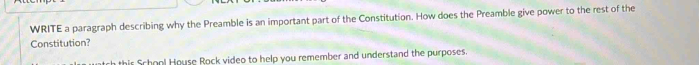 WRITE a paragraph describing why the Preamble is an important part of the Constitution. How does the Preamble give power to the rest of the 
Constitution? 
thir School House Rock video to help you remember and understand the purposes.