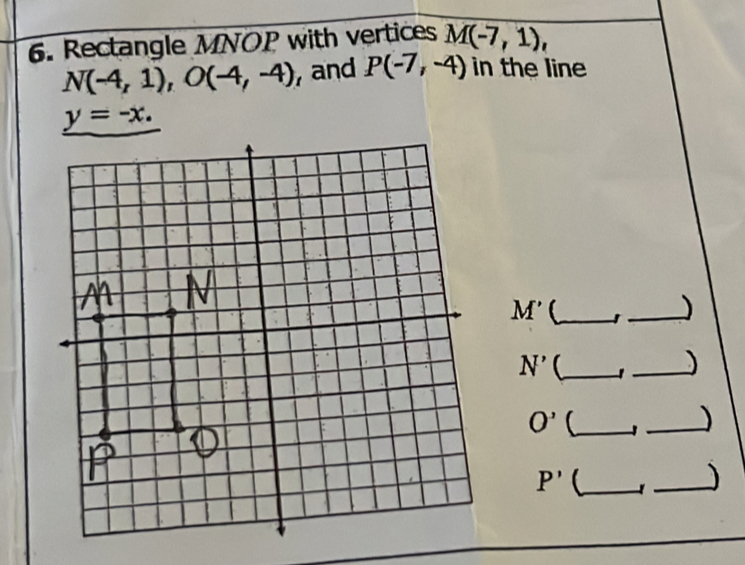 Rectangle MNOP with vertices M(-7,1),
N(-4,1), O(-4,-4) , and P(-7,-4) in the line
y=-x.
M' _ 
_)
N' _ 
_)
O' _ 
_
P' _ 
_)