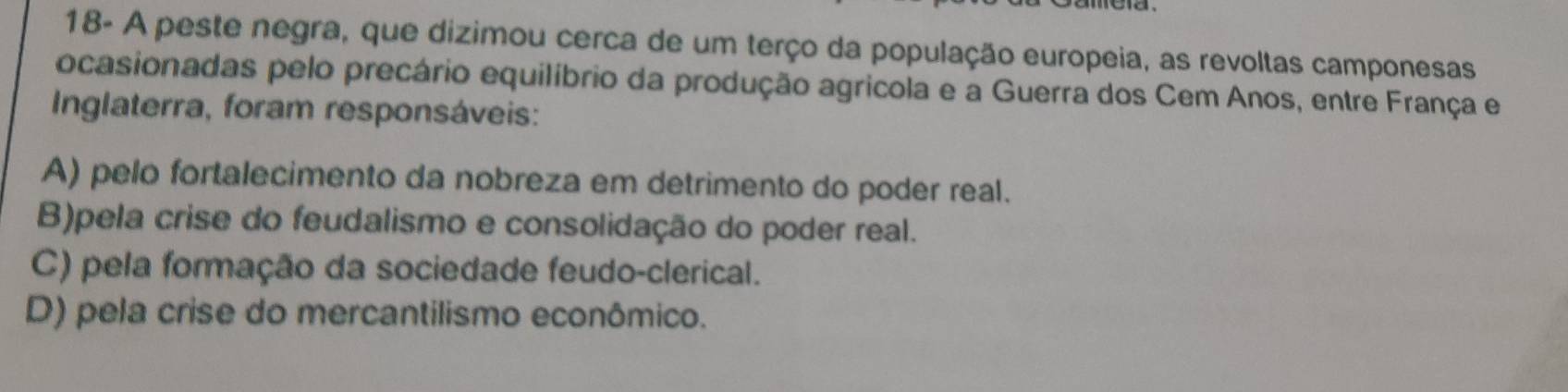 18- A peste negra, que dizimou cerca de um terço da população europeia, as revoltas camponesas
ocasionadas pelo precário equilíbrio da produção agricola e a Guerra dos Cem Anos, entre França e
Inglaterra, foram responsáveis:
A) pelo fortalecimento da nobreza em detrimento do poder real.
B)pela crise do feudalismo e consolidação do poder real.
C) pela formação da sociedade feudo-clerical.
D) pela crise do mercantilismo econômico.