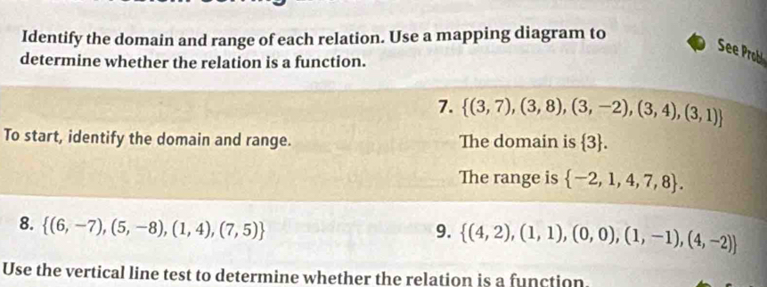 Identify the domain and range of each relation. Use a mapping diagram to 
See Probl 
determine whether the relation is a function. 
7.  (3,7),(3,8),(3,-2),(3,4),(3,1)
To start, identify the domain and range. The domain is  3. 
The range is  -2,1,4,7,8. 
8.  (6,-7),(5,-8),(1,4),(7,5)
9.  (4,2),(1,1),(0,0),(1,-1),(4,-2)
Use the vertical line test to determine whether the relation is a function.