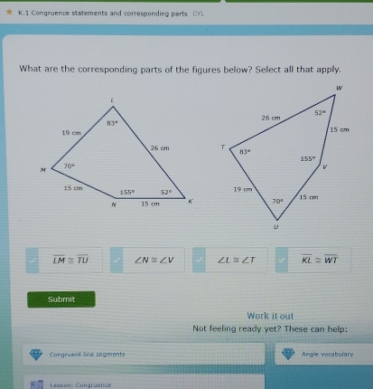 Congruence statements and corresponding parts CYL
What are the corresponding parts of the figures below? Select all that apply.

overline LM≌ overline TU ∠ N≌ ∠ V ∠ L≌ ∠ T overline KL≌ overline WT
Submit
Work it out
Not feeling ready yet? These can help:
Congruent âne segmente Angle vocabulary
Lesson: Congruence