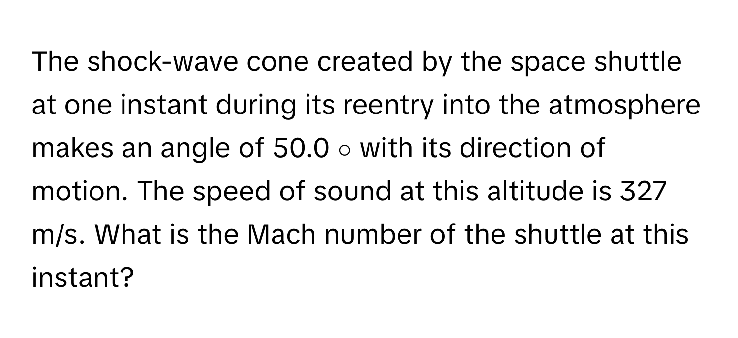 The shock-wave cone created by the space shuttle at one instant during its reentry into the atmosphere makes an angle of 50.0 ∘ with its direction of motion. The speed of sound at this altitude is 327 m/s. What is the Mach number of the shuttle at this instant?