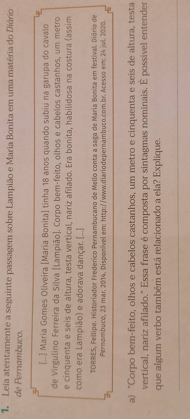 Leia atentamente a seguinte passagem sobre Lampião e Maria Bonita em uma matéria do Diário 
de Pernambuco. 
□ 
[...] Maria Gomes Oliveira [Maria Bonita] tinha 18 anos quando subiu na garupa do cavalo 
de Virgulino Ferreira da Silva [Lampião]. Corpo bem-feito, olhos e cabelos castanhos, um metro 
e cinquenta e seis de altura, testa vertical, nariz afilado. Era bonita, habilidosa na costura (assim 
como era Lampião) e adorava dançar. [...] 
TORRES, Fellipe. Historiador Frederico Pernambucano de Mello conta a saga de Maria Bonita em festival. Diário de 
Pernambuco, 23 mar. 2014. Disponível em: http://www.diariodepernambuco.com.br. Acesso em: 24 jul. 2020. 
a) “Corpo bem-feito, olhos e cabelos castanhos, um metro e cinquenta e seis de altura, testa 
vertical, nariz afilado." Essa frase é composta por sintagmas nominais. É possível entender 
que algum verbo também está relacionado a ela? Explique.
