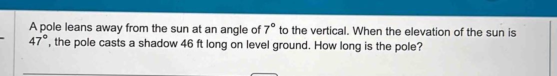 A pole leans away from the sun at an angle of 7° to the vertical. When the elevation of the sun is
47° , the pole casts a shadow 46 ft long on level ground. How long is the pole?