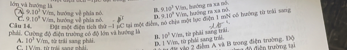 lớn và hướng là B. 9.10^3 / /m , hướng ra xa nó.
A. 9.10^3V/m , hướng về phía nó.
C. 9.10^9V/m , hướng về phía nó. D. 9.10^9 V/m, hướng ra xa nó.
Câu 14. Đặt một điện tích thử -1 µC tại một điểm, nó chịu một lực điện 1 mN có hướng từ trái sang
phải. Cường độ điện trường có độ lớn và hướng là 10^3V/m , từ phải sang trái.
B.
A. 10^3V/m , từ trái sang phải.
D. 1 V/m, từ phải sang trái.
vặt vào 2 điểm A và B trong điện trường. Độ
C. 1V/m. từ trái sang phải. độ điện trường tại