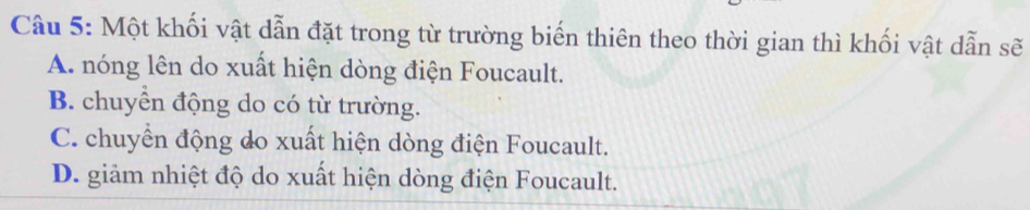 Một khối vật dẫn đặt trong từ trường biến thiên theo thời gian thì khối vật dẫn sẽ
A. nóng lên do xuất hiện dòng điện Foucault.
B. chuyển động do có từ trường.
C. chuyển động do xuất hiện dòng điện Foucault.
D. giảm nhiệt độ do xuất hiện dòng điện Foucault.