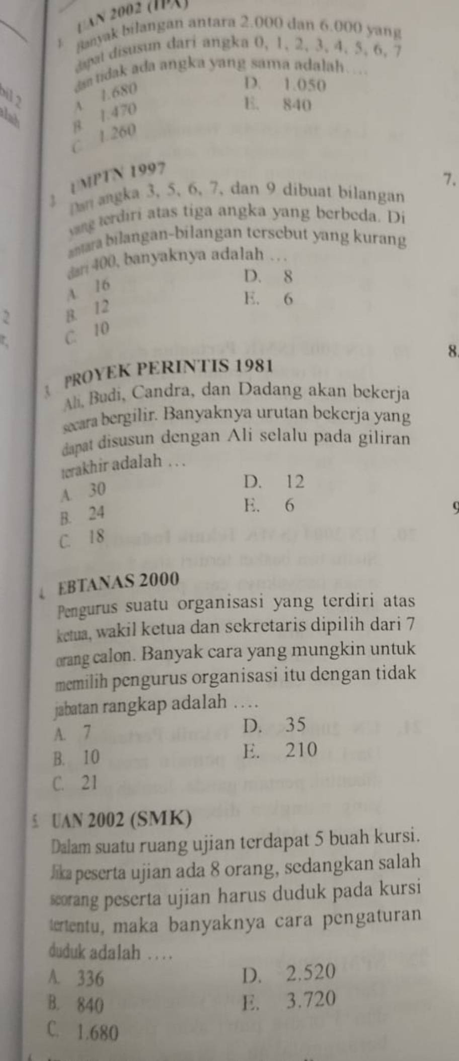 [AN 2002 (IA)
Banyak bilangan antara 2.000 dan 6.000 yang
C 
dapat disusun dari angka 0, 1, 2, 3, 4. 5, 6, 7
D. 1.050
lah B. 1.470 A 1.680 da tidak ada angka yang sama adalah… ..
bil 2
E. 840
C 1.260
1 UMPTN 1997
7.
Dan angka 3, 5, 6, 7, dan 9 dibuat bilangan
yang terdiri atas tiga angka yang berbeda. Di
antara bilangan-bilangan tersebut yang kurang
dan 400, banyaknya adalah …
A. 16
D. 8
2 B. 12
E. 6
L C. 10
8
PROYEK PERINTIS 1981
Ali, Budi, Candra, dan Dadang akan bekerja
secara bergilir. Banyaknya urutan bekerja yang
dapat disusun dengan Ali selalu pada giliran
terakhir adalah . . .
A. 30
D. 12
B. 24
E. 6 (
C. 18
↓ EBTANAS 2000
Pengurus suatu organisasi yang terdiri atas
ketua, wakil ketua dan sekretaris dipilih dari 7
orang calon. Banyak cara yang mungkin untuk
memilih pengurus organisasi itu dengan tidak
jabatan rangkap adalah . ..
A. 7
D. 35
B. 10 E. 210
C. 21
5. UAN 2002 (SMK)
Dalam suatu ruang ujian terdapat 5 buah kursi.
lika peserta ujian ada 8 orang, sedangkan salah
scorang peserta ujian harus duduk pada kursi
tetentu, maka banyaknya cara pengaturan
duduk adalah . . ..
A. 336 D. 2.520
B. 840 E. 3.720
C. 1.680