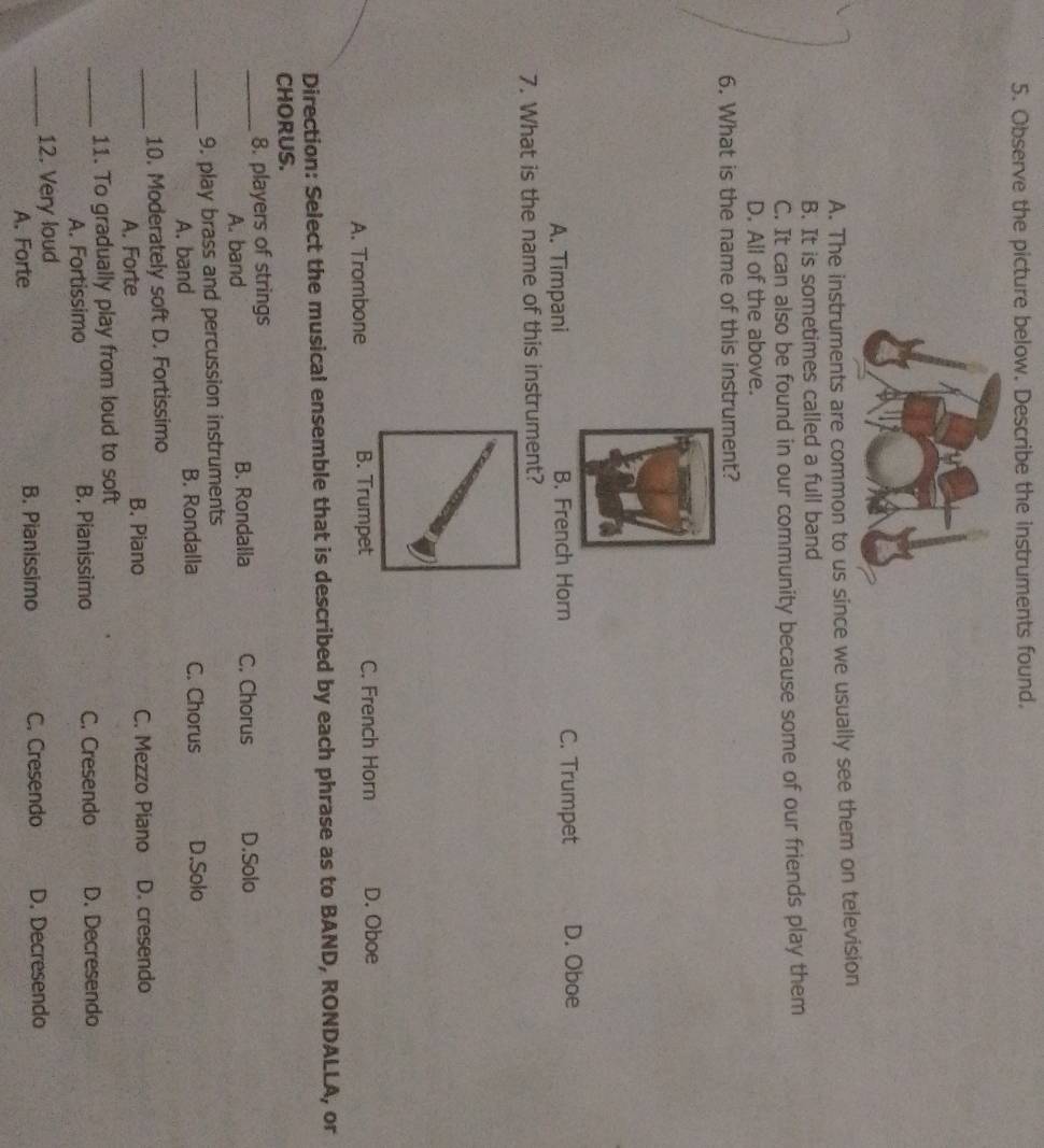 Observe the picture below. Describe the instruments found.
A. The instruments are common to us since we usually see them on television
B. It is sometimes called a full band
C. It can also be found in our community because some of our friends play them
D. All of the above.
6. What is the name of this instrument?
A. Timpani B. French Horn C. Trumpet D. Oboe
7. What is the name of this instrument?
A. Trombone B. Trumpet C. French Horn D. Oboe
Direction: Select the musical ensemble that is described by each phrase as to BAND, RONDALLA, or
CHORUS.
_8. players of strings D.Solo
A. band B. Rondalla C. Chorus
_9. play brass and percussion instruments
A. band B. Rondalla C. Chorus D.Solo
_10. Moderately soft D. Fortissimo
A. Forte B. Piano C. Mezzo Piano D. cresendo
_11. To gradually play from loud to soft
A. Fortissimo B, Pianissimo C. Cresendo D. Decresendo
_12. Very loud
A. Forte B. Pianissimo C. Cresendo D. Decresendo